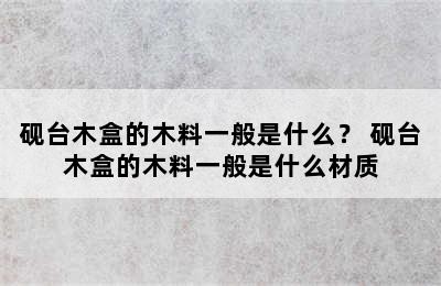 砚台木盒的木料一般是什么？ 砚台木盒的木料一般是什么材质